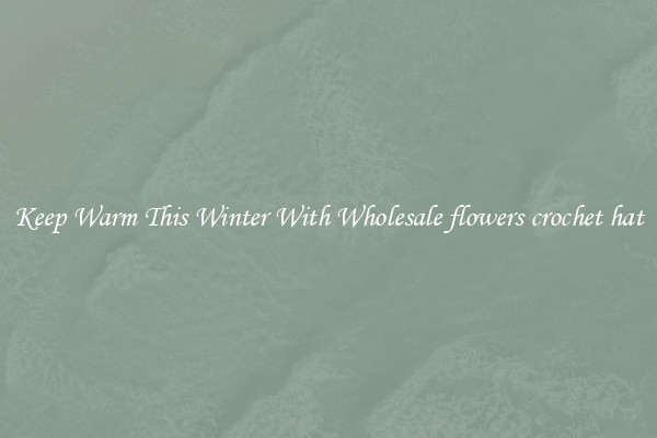 Keep Warm This Winter With Wholesale flowers crochet hat
