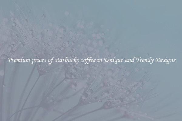 Premium prices of starbucks coffee in Unique and Trendy Designs