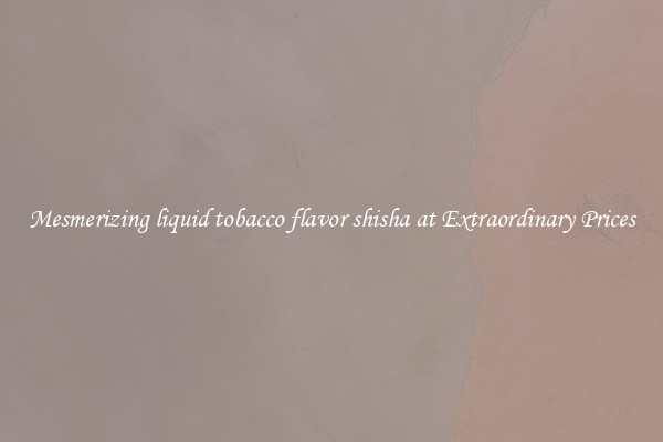 Mesmerizing liquid tobacco flavor shisha at Extraordinary Prices
